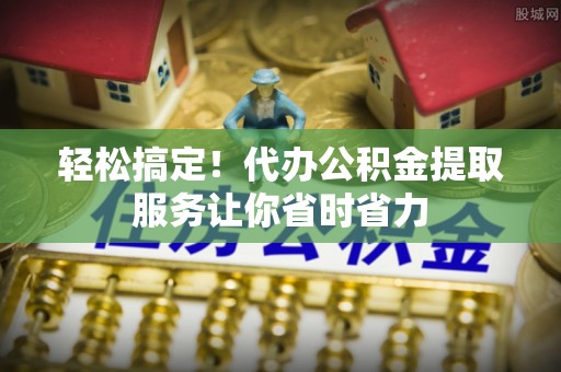 五寨轻松搞定！代办公积金提取服务让你省时省力