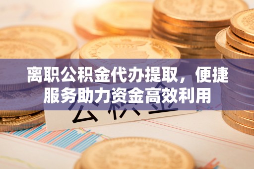 五寨离职公积金代办提取，便捷服务助力资金高效利用