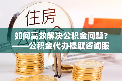 五寨如何高效解决公积金问题？——公积金代办提取咨询服务指南
