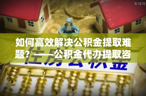 五寨如何高效解决公积金提取难题？——公积金代办提取咨询服务全解析