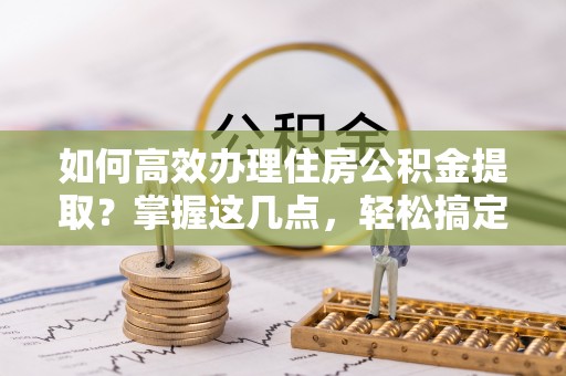 五寨如何高效办理住房公积金提取？掌握这几点，轻松搞定！